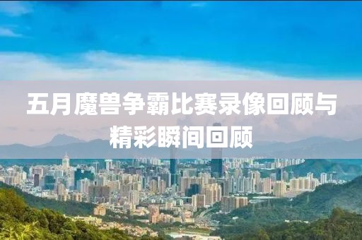 五月魔兽争霸比赛录像回顾与精彩瞬间回顾