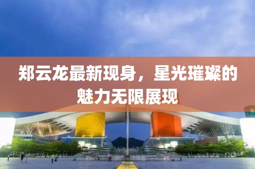 郑云龙最新现身，星光璀璨的魅力无限展现