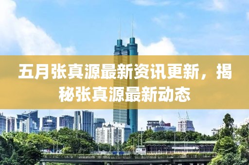五月张真源最新资讯更新，揭秘张真源最新动态