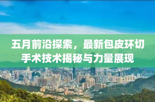 五月前沿探索，最新包皮环切手术技术揭秘与力量展现