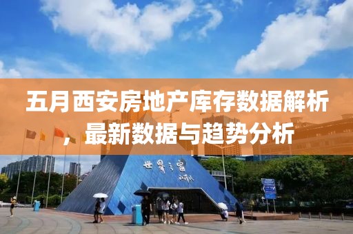 五月西安房地产库存数据解析，最新数据与趋势分析