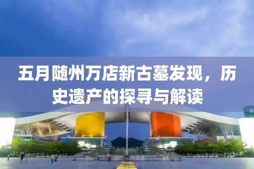 五月随州万店新古墓发现，历史遗产的探寻与解读