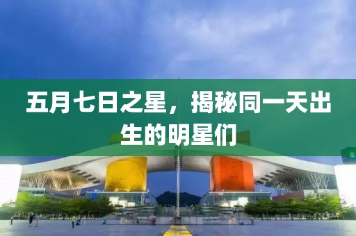 五月七日之星，揭秘同一天出生的明星们