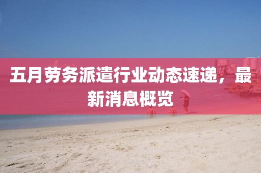 五月劳务派遣行业动态速递，最新消息概览
