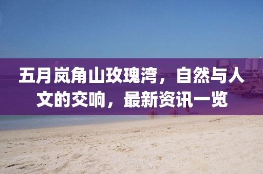 五月岚角山玫瑰湾，自然与人文的交响，最新资讯一览
