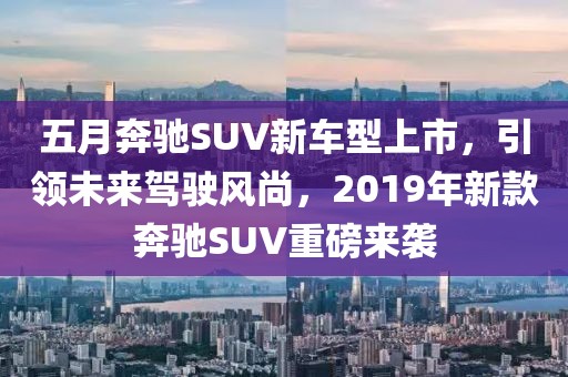 五月奔驰SUV新车型上市，引领未来驾驶风尚，2019年新款奔驰SUV重磅来袭