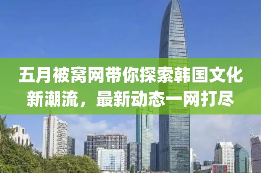 五月被窝网带你探索韩国文化新潮流，最新动态一网打尽