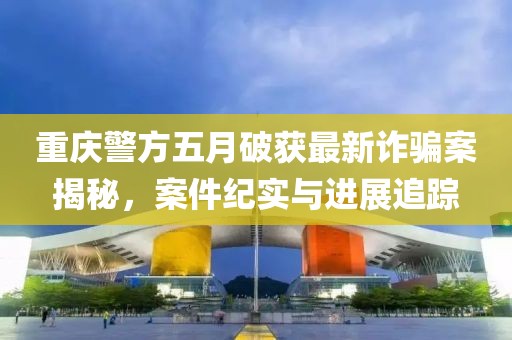 重庆警方五月破获最新诈骗案揭秘，案件纪实与进展追踪
