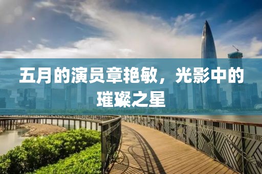 五月的演员章艳敏，光影中的璀璨之星