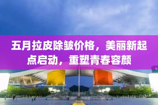 五月拉皮除皱价格，美丽新起点启动，重塑青春容颜