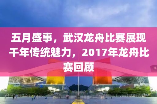 五月盛事，武汉龙舟比赛展现千年传统魅力，2017年龙舟比赛回顾