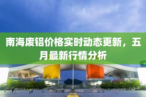 南海废铝价格实时动态更新，五月最新行情分析