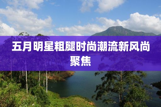 五月明星粗腿时尚潮流新风尚聚焦