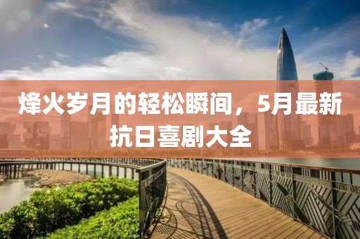 烽火岁月的轻松瞬间，5月最新抗日喜剧大全