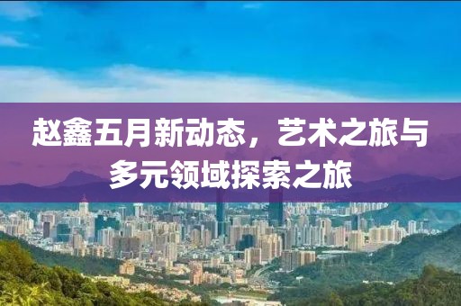 赵鑫五月新动态，艺术之旅与多元领域探索之旅