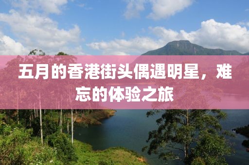 五月的香港街头偶遇明星，难忘的体验之旅