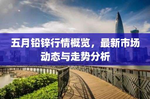 五月铅锌行情概览，最新市场动态与走势分析