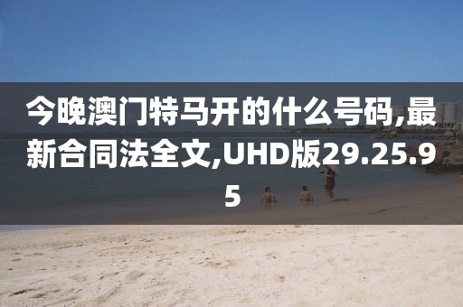 今晚澳门特马开的什么号码,最新合同法全文,UHD版29.25.95