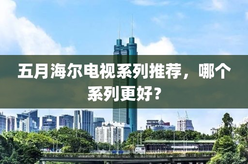 五月海尔电视系列推荐，哪个系列更好？