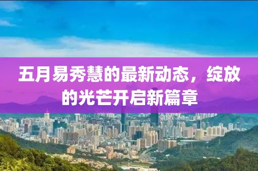 五月易秀慧的最新动态，绽放的光芒开启新篇章
