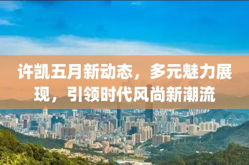 许凯五月新动态，多元魅力展现，引领时代风尚新潮流