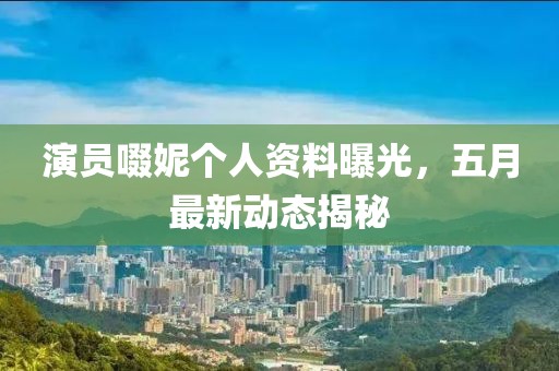 演员啜妮个人资料曝光，五月最新动态揭秘