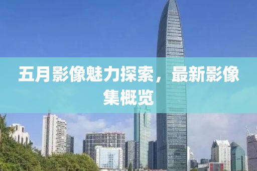 五月影像魅力探索，最新影像集概览