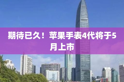 期待已久！苹果手表4代将于5月上市