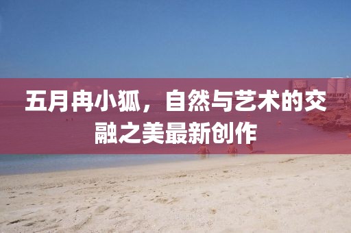 五月冉小狐，自然与艺术的交融之美最新创作