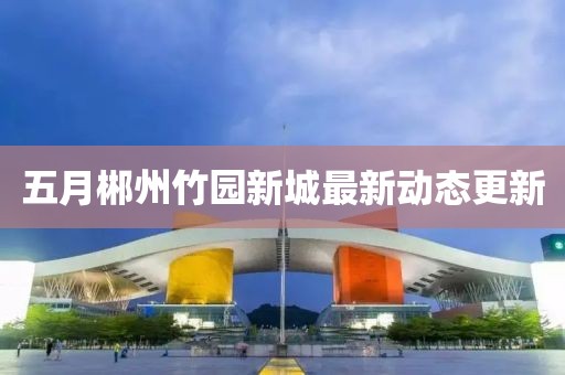 五月郴州竹园新城最新动态更新