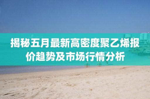 揭秘五月最新高密度聚乙烯报价趋势及市场行情分析