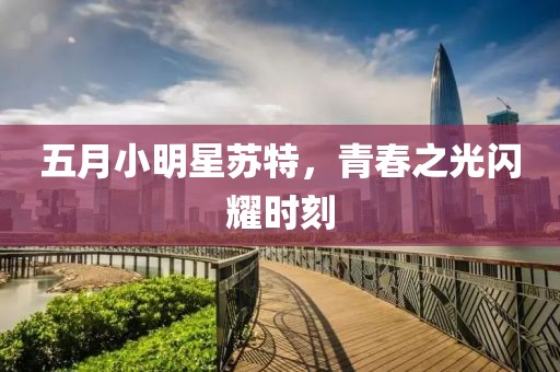 五月小明星苏特，青春之光闪耀时刻