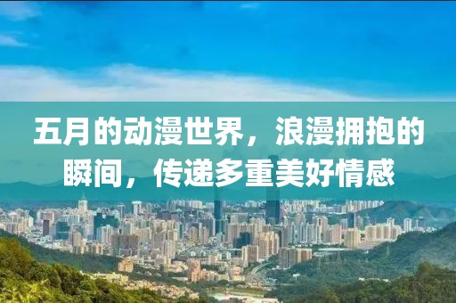 五月的动漫世界，浪漫拥抱的瞬间，传递多重美好情感
