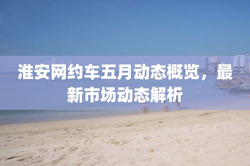 淮安网约车五月动态概览，最新市场动态解析