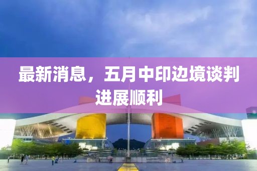 最新消息，五月中印边境谈判进展顺利