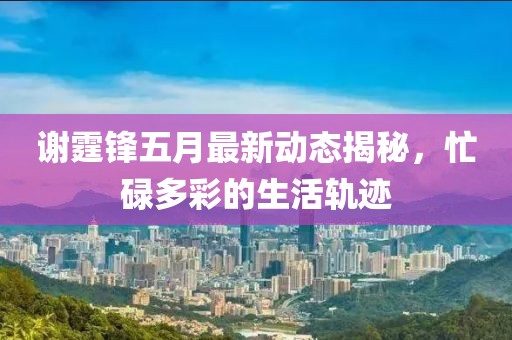 谢霆锋五月最新动态揭秘，忙碌多彩的生活轨迹