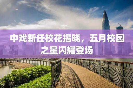 中戏新任校花揭晓，五月校园之星闪耀登场