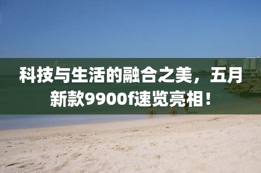 科技与生活的融合之美，五月新款9900f速览亮相！