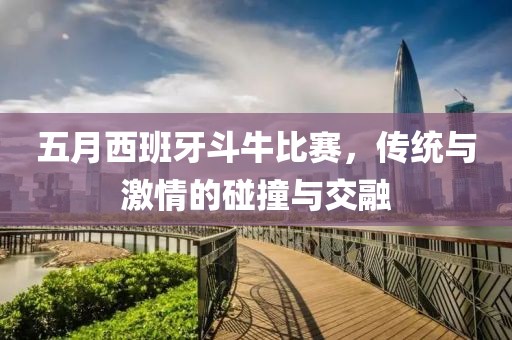 五月西班牙斗牛比赛，传统与激情的碰撞与交融