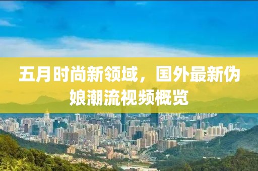 五月时尚新领域，国外最新伪娘潮流视频概览