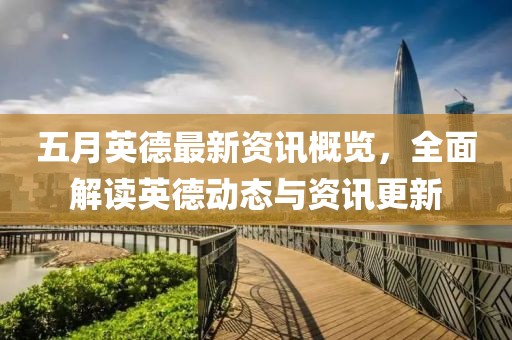 五月英德最新资讯概览，全面解读英德动态与资讯更新