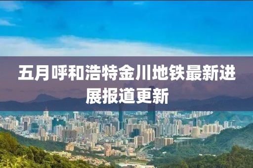 五月呼和浩特金川地铁最新进展报道更新
