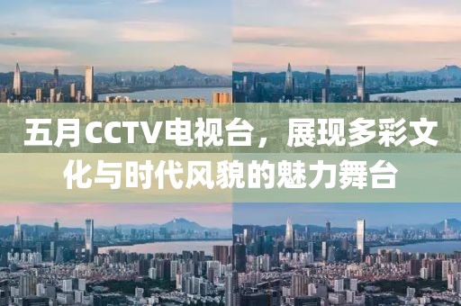 五月CCTV电视台，展现多彩文化与时代风貌的魅力舞台