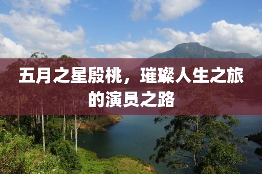 五月之星殷桃，璀璨人生之旅的演员之路