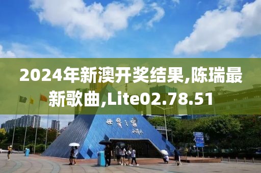2024年新澳开奖结果,陈瑞最新歌曲,Lite02.78.51