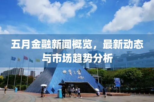 五月金融新闻概览，最新动态与市场趋势分析