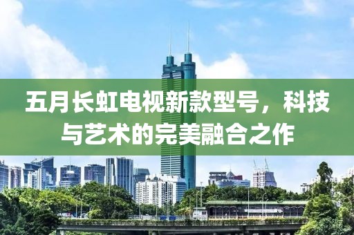五月长虹电视新款型号，科技与艺术的完美融合之作