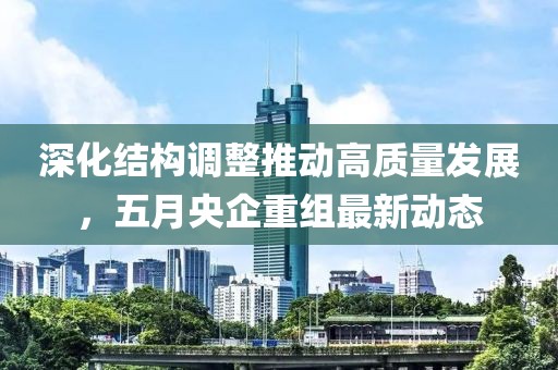 深化结构调整推动高质量发展，五月央企重组最新动态
