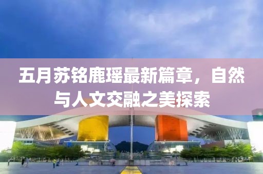 五月苏铭鹿瑶最新篇章，自然与人文交融之美探索