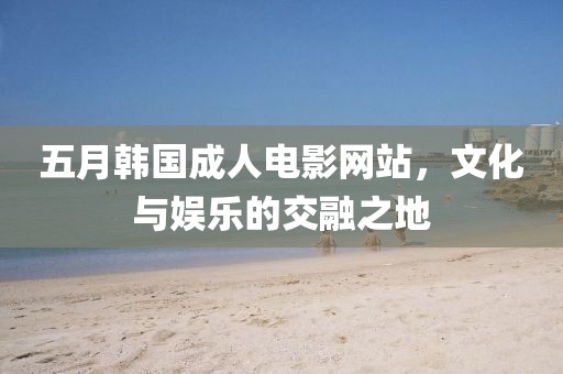 五月韩国成人电影网站，文化与娱乐的交融之地